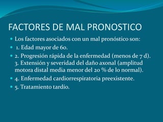 FACTORES DE MAL PRONOSTICO
 Los factores asociados con un mal pronóstico son:
 1. Edad mayor de 60.
 2. Progresión rápida de la enfermedad (menos de 7 d).
3. Extensión y severidad del daño axonal (amplitud
motora distal media menor del 20 % de lo normal).
 4. Enfermedad cardiorrespiratoria preexistente.
 5. Tratamiento tardío.
 