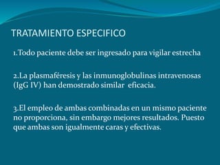 TRATAMIENTO ESPECIFICO
1.Todo paciente debe ser ingresado para vigilar estrecha
2.La plasmaféresis y las inmunoglobulinas intravenosas
(IgG IV) han demostrado similar eficacia.
3.El empleo de ambas combinadas en un mismo paciente
no proporciona, sin embargo mejores resultados. Puesto
que ambas son igualmente caras y efectivas.
 