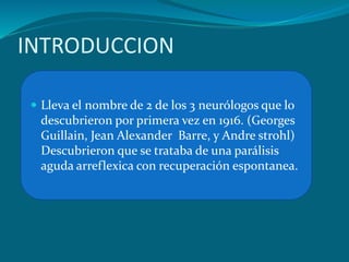 INTRODUCCION
 Lleva el nombre de 2 de los 3 neurólogos que lo
descubrieron por primera vez en 1916. (Georges
Guillain, Jean Alexander Barre, y Andre strohl)
Descubrieron que se trataba de una parálisis
aguda arreflexica con recuperación espontanea.
 
