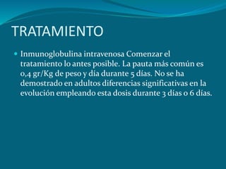 TRATAMIENTO
 Inmunoglobulina intravenosa Comenzar el
tratamiento lo antes posible. La pauta más común es
0,4 gr/Kg de peso y día durante 5 días. No se ha
demostrado en adultos diferencias significativas en la
evolución empleando esta dosis durante 3 días o 6 días.
 