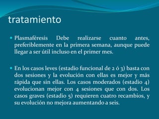 tratamiento
 Plasmaféresis Debe realizarse cuanto antes,
preferiblemente en la primera semana, aunque puede
llegar a ser útil incluso en el primer mes.
 En los casos leves (estadio funcional de 2 ó 3) basta con
dos sesiones y la evolución con ellas es mejor y más
rápida que sin ellas. Los casos moderados (estadio 4)
evolucionan mejor con 4 sesiones que con dos. Los
casos graves (estadio 5) requieren cuatro recambios, y
su evolución no mejora aumentando a seis.
 