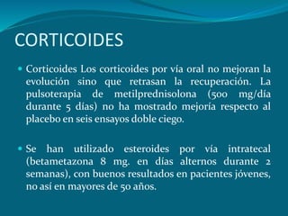 CORTICOIDES
 Corticoides Los corticoides por vía oral no mejoran la
evolución sino que retrasan la recuperación. La
pulsoterapia de metilprednisolona (500 mg/día
durante 5 días) no ha mostrado mejoría respecto al
placebo en seis ensayos doble ciego.
 Se han utilizado esteroides por vía intratecal
(betametazona 8 mg. en días alternos durante 2
semanas), con buenos resultados en pacientes jóvenes,
no así en mayores de 50 años.
 