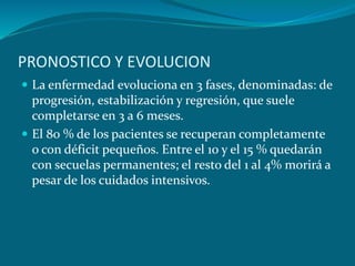 PRONOSTICO Y EVOLUCION
 La enfermedad evoluciona en 3 fases, denominadas: de
progresión, estabilización y regresión, que suele
completarse en 3 a 6 meses.
 El 80 % de los pacientes se recuperan completamente
o con déficit pequeños. Entre el 10 y el 15 % quedarán
con secuelas permanentes; el resto del 1 al 4% morirá a
pesar de los cuidados intensivos.
 