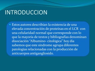 INTRODUCCION
 Estos autores describían la existencia de una
elevada concentración de proteínas en el LCR con
una celularidad normal que corresponde con lo
que la mayoría de textos y bibliografías denominan
disociación “Albumino- citológica” hoy día
sabemos que este síndrome agrupa diferentes
patologías relacionadas con la producción de
anticuerpos antigangliosido.
 