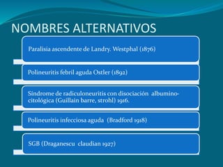 NOMBRES ALTERNATIVOS
Paralisia ascendente de Landry. Westphal (1876)
Polineuritis febril aguda Ostler (1892)
Síndrome de radiculoneuritis con disociación albumino-
citológica (Guillain barre, strohl) 1916.
Polineuritis infecciosa aguda (Bradford 1918)
SGB (Draganescu claudian 1927)
 
