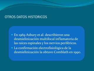 OTROS DATOS HISTORICOS
 En 1969 Asbury et al. describieron una
desmielinización multifocal inflamatoria de
las raíces espinales y los nervios periféricos.
 La confirmación electrofisiológica de la
desmielinización la obtuvo Comblath en 1990.
 
