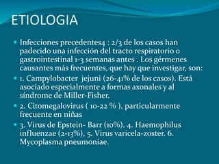 ETIOLOGIA
 Infecciones precedentes4 : 2/3 de los casos han
padecido una infección del tracto respiratorio o
gastrointestinal 1-3 semanas antes . Los gérmenes
causantes más frecuentes, que hay que investigar, son:
 1. Campylobacter jejuni (26-41% de los casos). Está
asociado especialmente a formas axonales y al
síndrome de Miller-Fisher.
 2. Citomegalovirus ( 10-22 % ), particularmente
frecuente en niñas
 3. Virus de Epstein- Barr (10%). 4. Haemophilus
influenzae (2-13%), 5. Virus varicela-zoster. 6.
Mycoplasma pneumoniae.
 