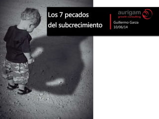 Guillermo Garza
10/06/14
Los 7 pecados
del subcrecimiento
 