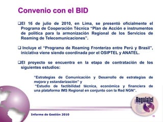  	Visión“Consolidar a REGULATEL como un foro permanente de cooperación e intercambio de información entre los entes reguladores de América Latina, con el fin de promover el desarrollo de las TICs y contribuir al posicionamiento de nuestros países en la Sociedad de la Información”Informe de Gestión 2010