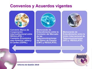  	Antecedentes En el XII Plenario de Presidentes del REGULATEL, que se realizó el 14 de octubre de 2009 en Capri (Italia), el OSIPTEL asumió la presidencia del REGULATEL para el año 2010.   En enero de 2010, la presidencia invitó a todos a los miembros a participar en los cinco nuevos grupos de trabajo e investigación.Informe de Gestión 2010