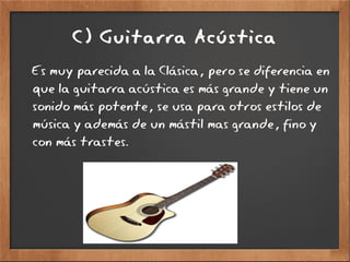 C) Guitarra Acústica
Es muy parecida a la Clásica, pero se diferencia en
que la guitarra acústica es más grande y tiene un
sonido más potente, se usa para otros estilos de
música y además de un mástil mas grande, fino y
con más trastes.
 