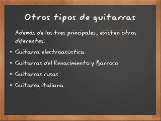 Otros tipos de guitarras
Además de los tres principales, existen otros
diferentes:
● Guitarra electroacústica
● Guitarras del Renacimiento y Barroco
● Guitarras rusas
● Guitarra italiana
 