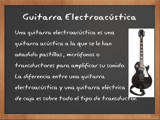 Guitarra Electroacústica
Una guitarra electroacústica es una
guitarra acústica a la que se le han
añadido pastillas, micrófonos o
transductores para amplificar su sonido.
La diferencia entre una guitarra
electroacústica y una guitarra eléctrica
de caja es sobre todo el tipo de transductor.
 