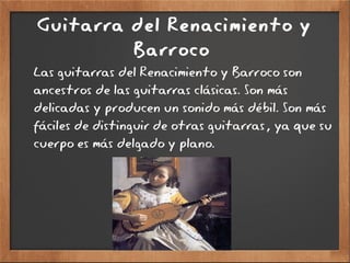 Guitarra del Renacimiento y
Barroco
Las guitarras del Renacimiento y Barroco son
ancestros de las guitarras clásicas. Son más
delicadas y producen un sonido más débil. Son más
fáciles de distinguir de otras guitarras, ya que su
cuerpo es más delgado y plano.
 