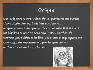 Origen
Los orígenes y evolución de la guitarra no están
demasiado claros. Existen evidencias
arqueológicas de que en torno al año 1000 a. C.
los hititas y asirios crearon instrumentos de
cuerda parecidos a la lira pero con el agregado de
una caja de resonancia, por lo que serían
antecesores de la guitarra.
 
