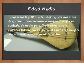 Edad Media
En los siglos XI y XII pueden distinguirse dos tipos
de guitarras: Por un lado la morisca, con forma
ovalada de media pera. Y por otro lado la
guitarra latina, unida por aros con mango largo y
cuyo clavijero era similar al del violín.
 