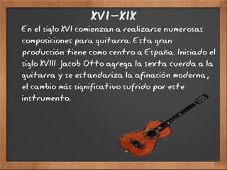 XVI-XIX
En el siglo XVI comienzan a realizarse numerosas
composiciones para guitarra. Esta gran
producción tiene como centro a España. Iniciado el
siglo XVIII Jacob Otto agrega la sexta cuerda a la
guitarra y se estandariza la afinación moderna,
el cambio más significativo sufrido por este
instrumento.
 