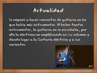 Actualidad
Se empezó a hacer conciertos de guitarra en los
que había más instrumentos. Al haber tantos
instrumentos, la guitarra no se escuchaba, por
ello la electrizaron amplificando así su volumen y
dando lugar a la Guitarra eléctrica y a sus
variantes.
 