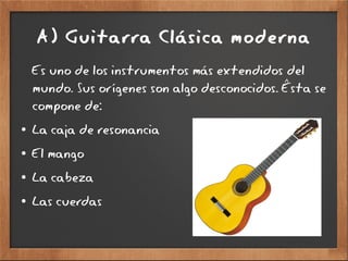A) Guitarra Clásica moderna
Es uno de los instrumentos más extendidos del
mundo. Sus orígenes son algo desconocidos. Ésta se
compone de:
● La caja de resonancia
● El mango
● La cabeza
● Las cuerdas
 