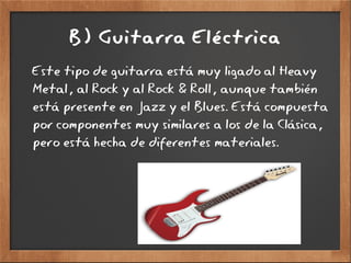 B) Guitarra Eléctrica
Este tipo de guitarra está muy ligado al Heavy
Metal, al Rock y al Rock & Roll, aunque también
está presente en Jazz y el Blues. Está compuesta
por componentes muy similares a los de la Clásica,
pero está hecha de diferentes materiales.
 