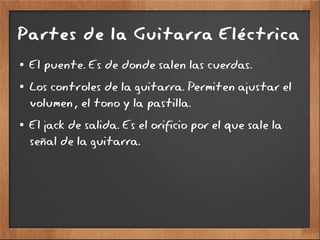 Partes de la Guitarra Eléctrica
● El puente. Es de donde salen las cuerdas.
● Los controles de la guitarra. Permiten ajustar el
volumen, el tono y la pastilla.
● El jack de salida. Es el orificio por el que sale la
señal de la guitarra.
 