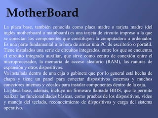 La placa base, también conocida como placa madre o tarjeta madre (del
inglés motherboard o mainboard) es una tarjeta de circuito impreso a la que
se conectan los componentes que constituyen la computadora u ordenador.
Es una parte fundamental a la hora de armar una PC de escritorio o portátil.
Tiene instalados una serie de circuitos integrados, entre los que se encuentra
el circuito integrado auxiliar, que sirve como centro de conexión entre el
microprocesador, la memoria de acceso aleatorio (RAM), las ranuras de
expansión y otros dispositivos.
Va instalada dentro de una caja o gabinete que por lo general está hecha de
chapa y tiene un panel para conectar dispositivos externos y muchos
conectores internos y zócalos para instalar componentes dentro de la caja.
La placa base, además, incluye un firmware llamado BIOS, que le permite
realizar las funcionalidades básicas, como pruebas de los dispositivos, vídeo
y manejo del teclado, reconocimiento de dispositivos y carga del sistema
operativo.
 