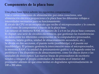 Componentes de la placa base
Una placa base típica admite los siguientes componentes:
Uno o varios conectores de alimentación: por estos conectores, una
alimentación eléctrica proporciona a la placa base los diferentes voltajes e
intensidades necesarios para su funcionamiento.
El zócalo de CPU es un receptáculo que recibe el microprocesador y lo conecta
con el resto de componentes a través de la placa base.
Las ranuras de memoria RAM, en número de 2 a 6 en las placas base comunes.
El chipset: una serie de circuitos electrónicos, que gestionan las transferencias
de datos entre los diferentes componentes de la computadora (procesador,
memoria, tarjeta gráfica, unidad de almacenamiento secundario, etc.).
Se divide en dos secciones, el puente norte (northbridge) y el puente sur
(southbridge). El primero gestiona la interconexión entre el microprocesador,
la memoria RAM y la unidad de procesamiento gráfico; y el segundo entre los
periféricos y los dispositivos de almacenamiento, como los discos duros o las
unidades de disco óptico. Las nuevas líneas de procesadores de escritorio
tienden a integrar el propio controlador de memoria en el interior del
procesador además de que estas tardan en degradarse aproximadamente de
100 a 200 años.
 