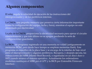 Algunos componentes
El reloj: regula la velocidad de ejecución de las instrucciones del
microprocesador y de los periféricos internos.
La CMOS: una pequeña memoria que preserva cierta información importante
(como la configuración del equipo, fecha y hora), mientras el equipo no está
alimentado por electricidad.
La pila de la CMOS: proporciona la electricidad necesaria para operar el circuito
constantemente y que éste último no se apague perdiendo la serie de
configuraciones guardadas.
La BIOS: un programa registrado en una memoria no volátil (antiguamente en
memorias ROM, pero desde hace tiempo se emplean memorias flash). Este
programa es específico de la placa base y se encarga de la interfaz de bajo nivel
entre el microprocesador y algunos periféricos. Recupera, y después ejecuta, las
instrucciones del MBR (Master Boot Record), o registradas en un disco duro o
SSD, cuando arranca el sistema operativo. Actualmente los ordenadores
modernos sustituyen el MBR por el GPT y la BIOS por Extensible Firmware
Interface.
 