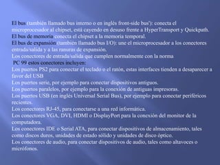 El bus (también llamado bus interno o en inglés front-side bus'): conecta el
microprocesador al chipset, está cayendo en desuso frente a HyperTransport y Quickpath.
El bus de memoria conecta el chipset a la memoria temporal.
El bus de expansión (también llamado bus I/O): une el microprocesador a los conectores
entrada/salida y a las ranuras de expansión.
Los conectores de entrada/salida que cumplen normalmente con la norma
PC 99:estos conectores incluyen:
Los puertos PS2 para conectar el teclado o el ratón, estas interfaces tienden a desaparecer a
favor del USB
Los puertos serie, por ejemplo para conectar dispositivos antiguos.
Los puertos paralelos, por ejemplo para la conexión de antiguas impresoras.
Los puertos USB (en inglés Universal Serial Bus), por ejemplo para conectar periféricos
recientes.
Los conectores RJ-45, para conectarse a una red informática.
Los conectores VGA, DVI, HDMI o DisplayPort para la conexión del monitor de la
computadora.
Los conectores IDE o Serial ATA, para conectar dispositivos de almacenamiento, tales
como discos duros, unidades de estado sólido y unidades de disco óptico.
Los conectores de audio, para conectar dispositivos de audio, tales como altavoces o
micrófonos.
 