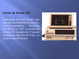 Factor de forma: XT
Representa el primer diseño para
una caja de computadora personal,
(microcomputadora) concebida
por IBM en el 1983. La tarjeta del
sistema XT contaba con 5 ranuras
adaptadoras tipo ISA de 8 bits, un
conector para el teclado
 
