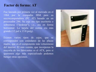 Factor de forma: AT
Fue lanzada por primera vez al mercado en el
1984 por la compañia IBM para su
microcomputadora (PC AT) basado en un
procesador 286. Su caja era tipo escritorio o
sobremesa ("desktop"), i.e., era en forma
horizontal. La tarjeta del sistma era más
grande (12 pul x 13.8 pulg).
Existen varios tipos de cajas, que se
corresponden con estándares de las placas
madre, que es el componente más voluminoso
del interior. El más común, que incorporan la
mayoría de los fabricantes es el ATX, pero si
queremos algo más especializado podemos
barajar otras opciones.
 