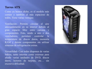 Torres ATX
Como ya hemos dicho, es el modelo más
común y también el más espacioso de
todos. Tiene varias ventajas:
Ventilación- Permite circular el aire
adecuadamente en su interior debido al
gran espacio libre entre carcasa y
componentes. Esto, unido a uno o dos
ventiladores, permiten controlar la
temperatura de discos duros, memoria
RAM y demás componentes sin utilizar
sistemas de refrigeración extras.
Versatilidad- Casi todas disponen de varias
bahías, tanto internas como externas para
añadir varias unidades de DVD, discos
duros, lectores de tarjetas, etc… sin
excesiva dificultad.
 