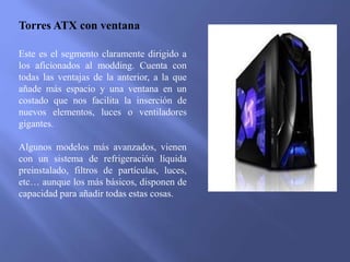 Torres ATX con ventana
Este es el segmento claramente dirigido a
los aficionados al modding. Cuenta con
todas las ventajas de la anterior, a la que
añade más espacio y una ventana en un
costado que nos facilita la inserción de
nuevos elementos, luces o ventiladores
gigantes.
Algunos modelos más avanzados, vienen
con un sistema de refrigeración líquida
preinstalado, filtros de partículas, luces,
etc… aunque los más básicos, disponen de
capacidad para añadir todas estas cosas.
 