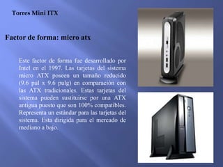 Torres Mini ITX
Factor de forma: micro atx
Este factor de forma fue desarrollado por
Intel en el 1997. Las tarjetas del sistema
micro ATX poseen un tamaño reducido
(9.6 pul x 9.6 pulg) en comparación con
las ATX tradicionales. Estas tarjetas del
sistema pueden sustituirse por una ATX
antigua puesto que son 100% compatibles.
Representa un estándar para las tarjetas del
sistema. Esta dirigida para el mercado de
mediano a bajo.
 