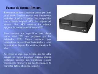 Factor de forma: flex atx
Representa un nuevo estándar creado por Intel
en el 1999. Emplean tarjetas con dimensiones
redicidas (9 pul x 7.5 pulg). Son compatibles
con el diseño original ATX. Las tarjetas del
sistema Flex ATX emplean los mismos
agujeros de montaje que las micro ATX.
Estas carcasas son específicas para placas
madre mini ITX, más pequeñas que las
habituales ATX. Suelen montarse para
ordenadores de escritorio horizontales o mini
torres que no llegan a los veinte centímetros de
alto.
Su precio es algo más elevado que las ATX
aunque no suelen presentar ninguna mejora
sustancial, haciendo más complicado realizar
expansiones futuras ya que no deja margen de
maniobra debido al ajustado espacio
 