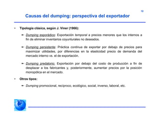 10
Causas del dumping: perspectiva del exportador
• Tipología clásica, según J. Viner (1966):
 Dumping esporádico: Exportación temporal a precios menores que los internos a
fin de eliminar inventarios coyunturales no deseados.
 Dumping persistente: Práctica continua de exportar por debajo de precios para
maximizar utilidades, por diferencias en la elasticidad precio de demanda del
mercado interno vs. el de exportación.
 Dumping predatorio: Exportación por debajo del costo de producción a fin de
desplazar a los fabricantes y, posteriormente, aumentar precios por la posición
monopólica en el mercado.
• Otros tipos:
 Dumping promocional, recíproco, ecológico, social, inverso, laboral, etc.
 
