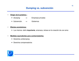 12
• Origen de la práctica :
 Dumping ⇒ Empresas privadas
 Subvención ⇒ Gobiernos
• Efectos económicos:
 Los mismos: daño importante, amenaza, retraso en la creación de una rama
• Medidas equivalentes para contrarrestarlos:
 Derechos antidumping
 Derechos compensatorios
Dumping vs. subvención
 