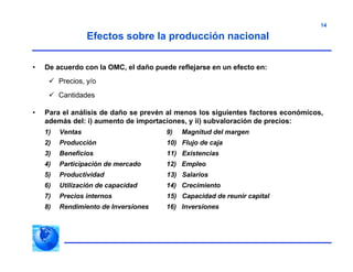 14
• De acuerdo con la OMC, el daño puede reflejarse en un efecto en:
 Precios, y/o
 Cantidades
• Para el análisis de daño se prevén al menos los siguientes factores económicos,
además del: i) aumento de importaciones, y ii) subvaloración de precios:
1) Ventas 9) Magnitud del margen
2) Producción 10) Flujo de caja
3) Beneficios 11) Existencias
4) Participación de mercado 12) Empleo
5) Productividad 13) Salarios
6) Utilización de capacidad 14) Crecimiento
7) Precios internos 15) Capacidad de reunir capital
8) Rendimiento de Inversiones 16) Inversiones
Efectos sobre la producción nacional
 