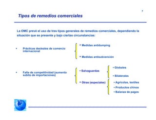 7
Tipos de remedios comerciales
La OMC prevé el uso de tres tipos generales de remedios comerciales, dependiendo la
situación que se presente y bajo ciertas circunstancias:
 Prácticas desleales de comercio
internacional
 Falta de competitividad (aumento
súbito de importaciones)
• Medidas antidumping
• Medidas antisubvención
•- Globales
•- Bilaterales
•- Agrícolas, textiles
•- Productos chinos
•- Balanza de pagos
• Salvaguardas
• Otras (especiales)
 