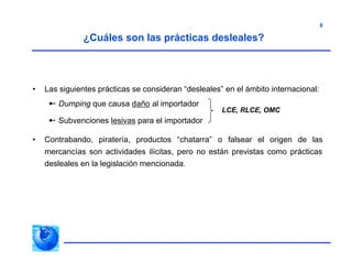 8
• Las siguientes prácticas se consideran “desleales” en el ámbito internacional:
 Dumping que causa daño al importador
 Subvenciones lesivas para el importador
• Contrabando, piratería, productos “chatarra” o falsear el origen de las
mercancías son actividades ilícitas, pero no están previstas como prácticas
desleales en la legislación mencionada.
¿Cuáles son las prácticas desleales?
LCE, RLCE, OMC
 