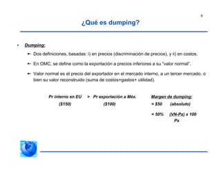 9
• Dumping:
 Dos definiciones, basadas: i) en precios (discriminación de precios), y ii) en costos.
 En OMC, se define como la exportación a precios inferiores a su “valor normal”.
 Valor normal es el precio del exportador en el mercado interno, a un tercer mercado, o
bien su valor reconstruido (suma de costos+gastos+ utilidad).
Pr interno en EU > Pr exportación a Méx. Margen de dumping:
($150) ($100) = $50 (absoluto)
= 50% (VN-Px) x 100
Px
¿Qué es dumping?
 