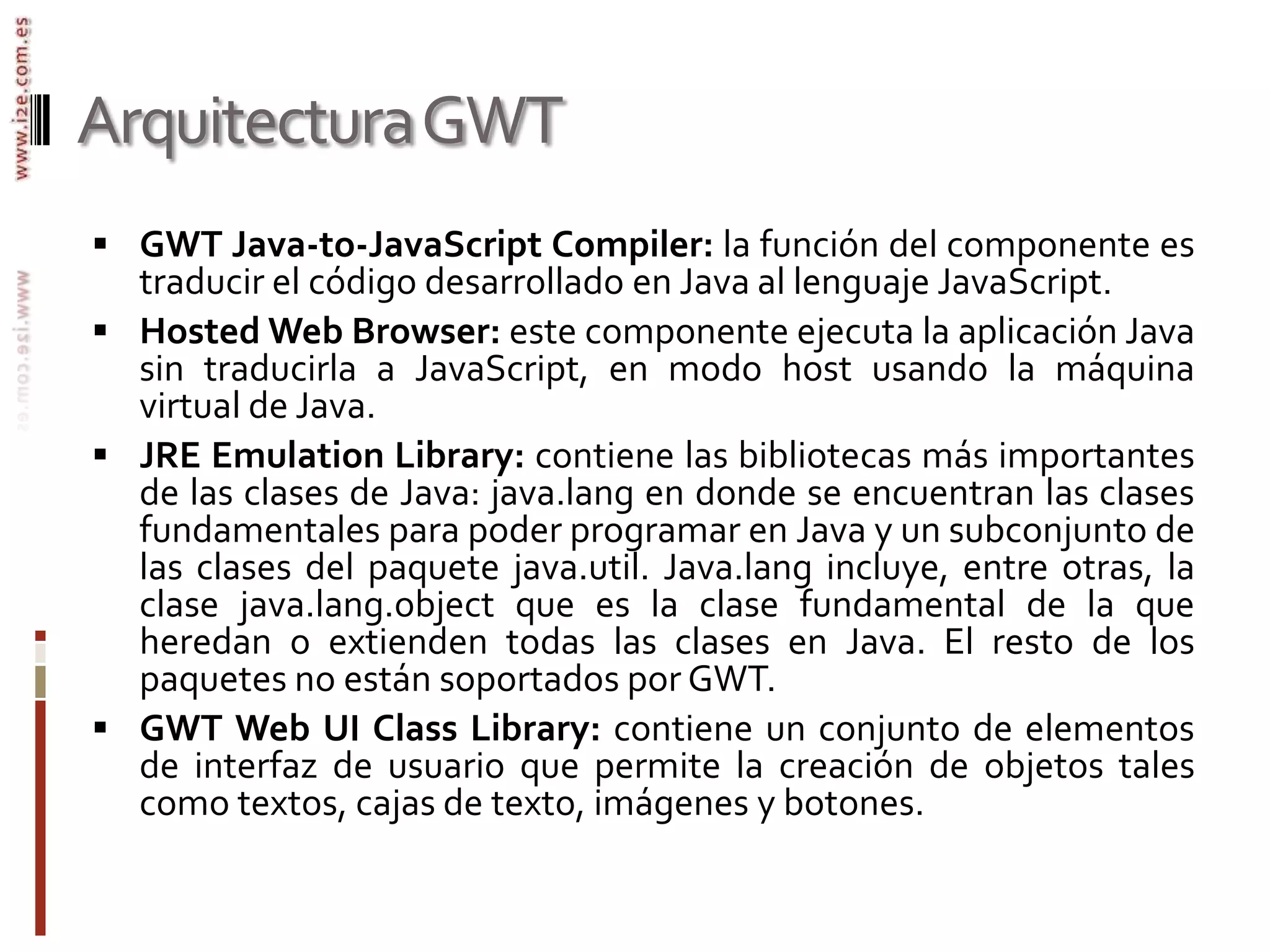 Arquitectura GWTGWT Java-to-JavaScript Compiler: la función del componente es traducir el código desarrollado en Java al lenguaje JavaScript.Hosted Web Browser: este componente ejecuta la aplicación Java sin traducirla a JavaScript, en modo host usando la máquina virtual de Java.JRE Emulation Library: contiene las bibliotecas más importantes de las clases de Java: java.lang en donde se encuentran las clases fundamentales para poder programar en Java y un subconjunto de las clases del paquete java.util. Java.lang incluye, entre otras, la clase java.lang.object que es la clase fundamental de la que heredan o extienden todas las clases en Java. El resto de los paquetes no están soportados por GWT.GWT Web UI Class Library: contiene un conjunto de elementos de interfaz de usuario que permite la creación de objetos tales como textos, cajas de texto, imágenes y botones.