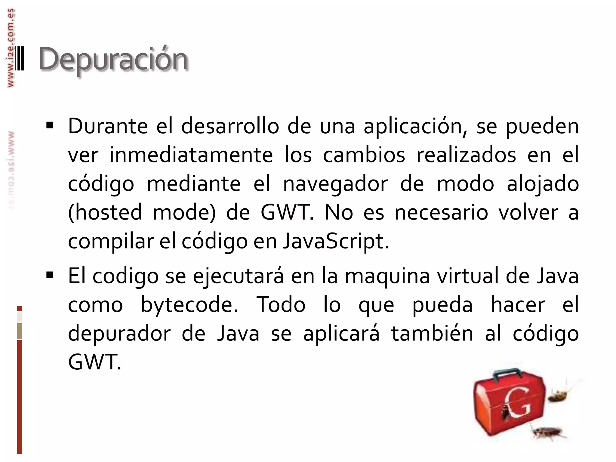 Depuración Durante el desarrollo de una aplicación, se pueden ver inmediatamente los cambios realizados en el código mediante el navegador de modo alojado (hosted mode) de GWT. No es necesario volver a compilar el código en JavaScript. El codigo se ejecutará en la maquina virtual de Java como bytecode. Todo lo que pueda hacer el depurador de Java se aplicará también al código GWT. 
