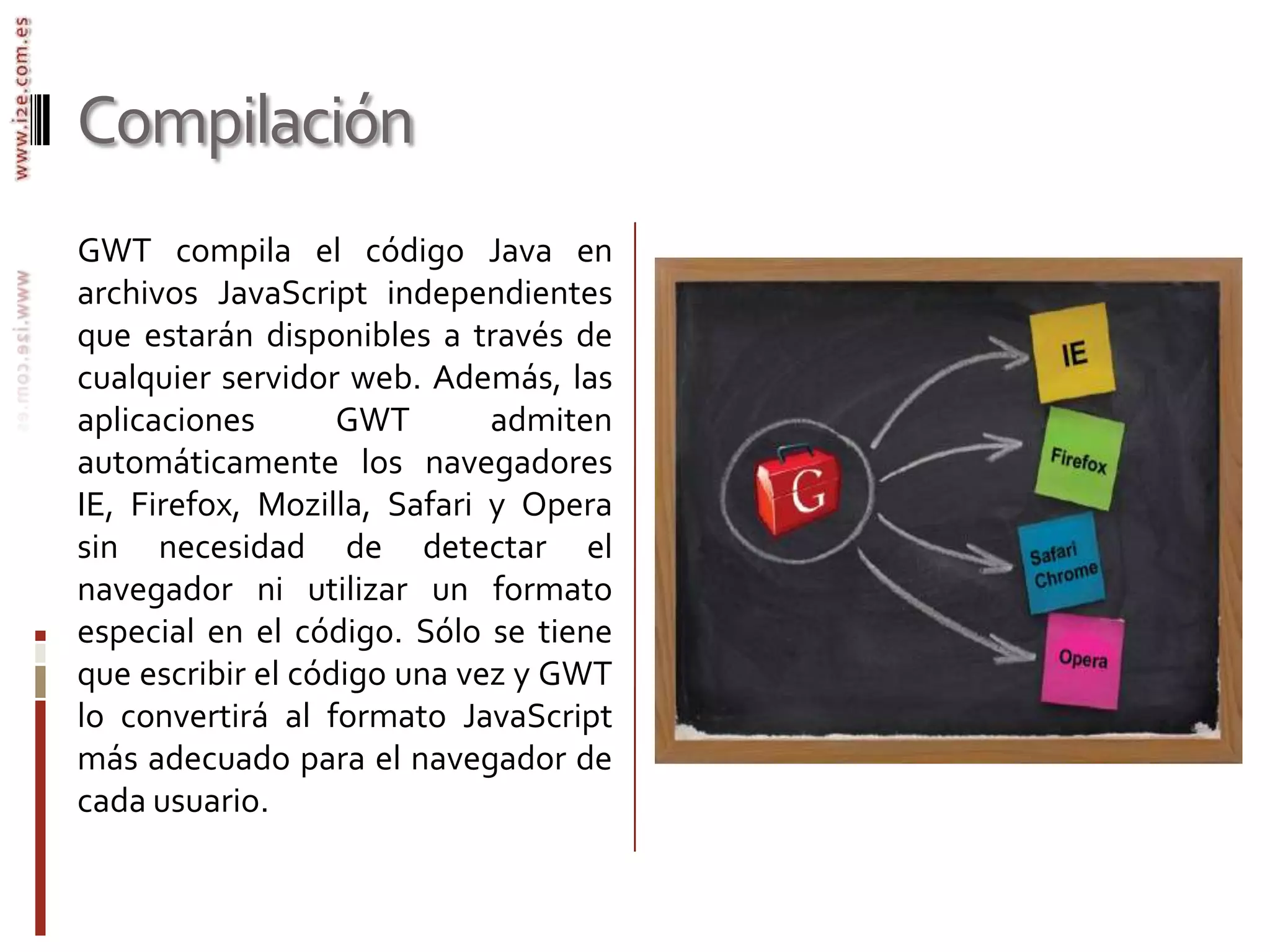 CompilaciónGWT compila el código Java en archivos JavaScript independientes que estarán disponibles a través de cualquier servidor web. Además, las aplicaciones GWT admiten automáticamente los navegadores IE, Firefox, Mozilla, Safari y Opera sin necesidad de detectar el navegador ni utilizar un formato especial en el código. Sólo se tiene que escribir el código una vez y GWT lo convertirá al formato JavaScript más adecuado para el navegador de cada usuario.