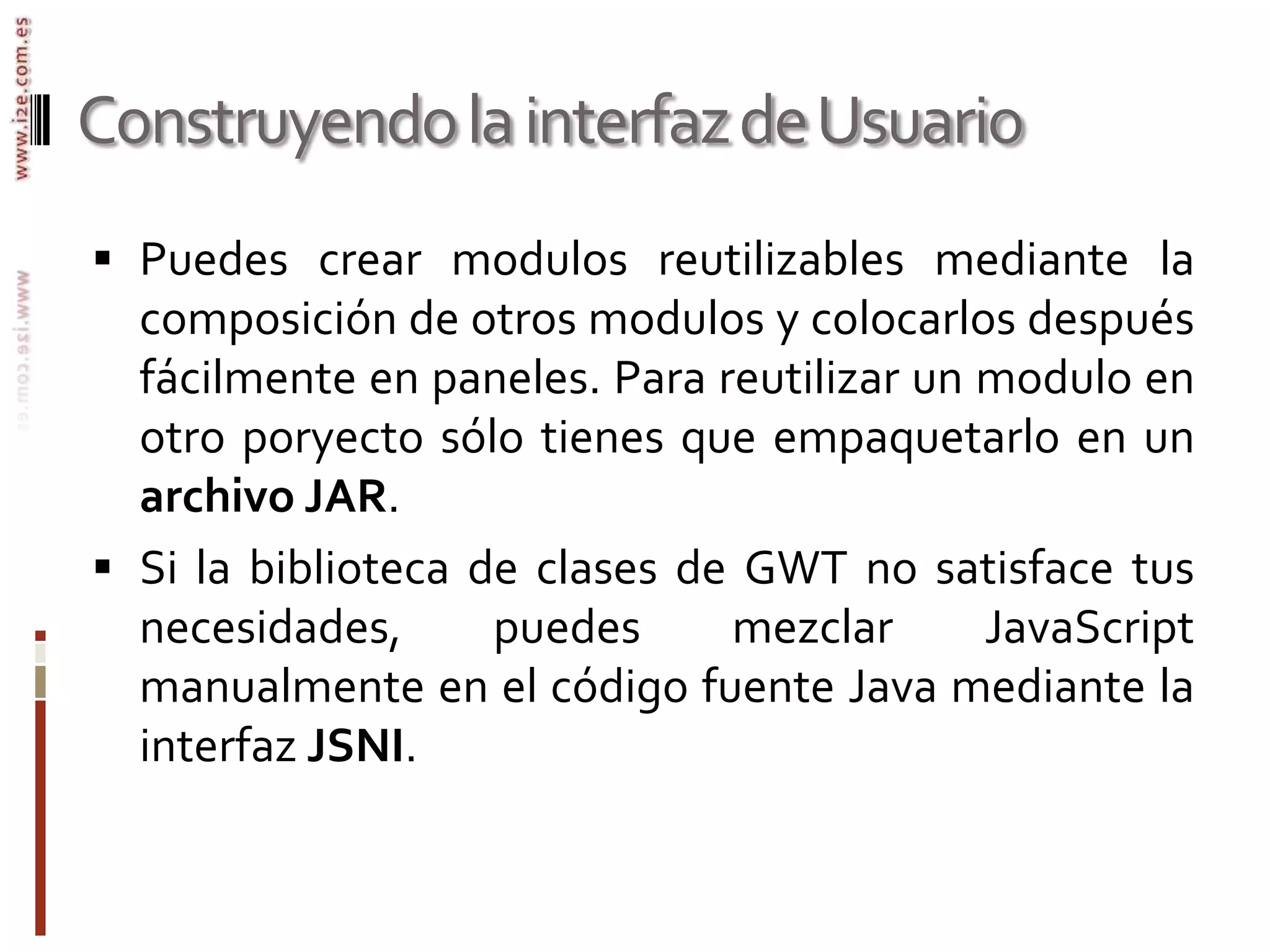 Construyendo la interfaz de UsuarioPuedes crear modulos reutilizables mediante la composición de otros modulos y colocarlos después fácilmente en paneles. Para reutilizar un modulo en otro poryecto sólo tienes que empaquetarlo en un archivo JAR.Si la biblioteca de clases de GWT no satisface tus necesidades, puedes mezclar JavaScript manualmente en el código fuente Java mediante la interfaz JSNI. 