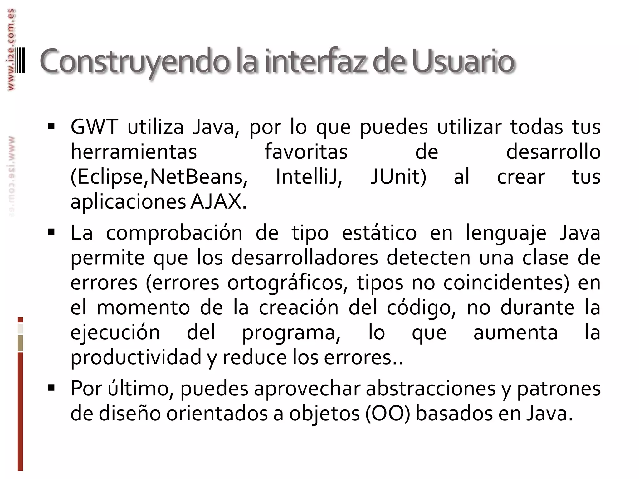 Construyendo la interfaz de UsuarioGWT utiliza Java, por lo que puedes utilizar todas tus herramientas favoritas de desarrollo (Eclipse,NetBeans, IntelliJ, JUnit) al crear tus aplicaciones AJAX. La comprobación de tipo estático en lenguaje Java permite que los desarrolladores detecten una clase de errores (errores ortográficos, tipos no coincidentes) en el momento de la creación del código, no durante la ejecución del programa, lo que aumenta la productividad y reduce los errores.. Por último, puedes aprovechar abstracciones y patrones de diseño orientados a objetos (OO) basados en Java.