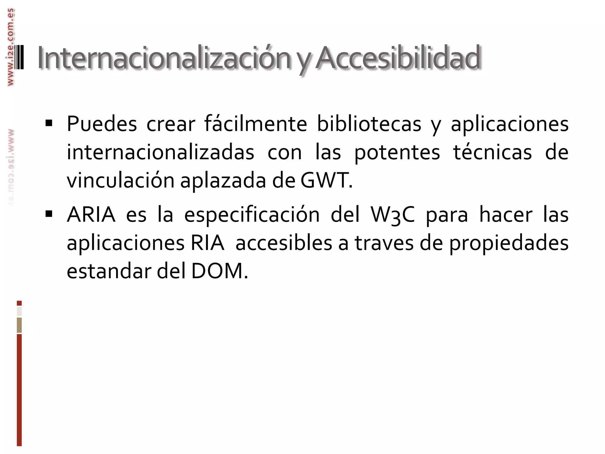 Cypal Studio for GWT, IntelliJ IDEA, gwt4nb (NetBeans)Internacionalización y AccesibilidadPuedes crear fácilmente bibliotecas y aplicaciones internacionalizadas con las potentes técnicas de vinculación aplazada de GWT. ARIA es la especificación del W3C para hacer las aplicaciones RIA  accesibles a traves de propiedades estandar del DOM.