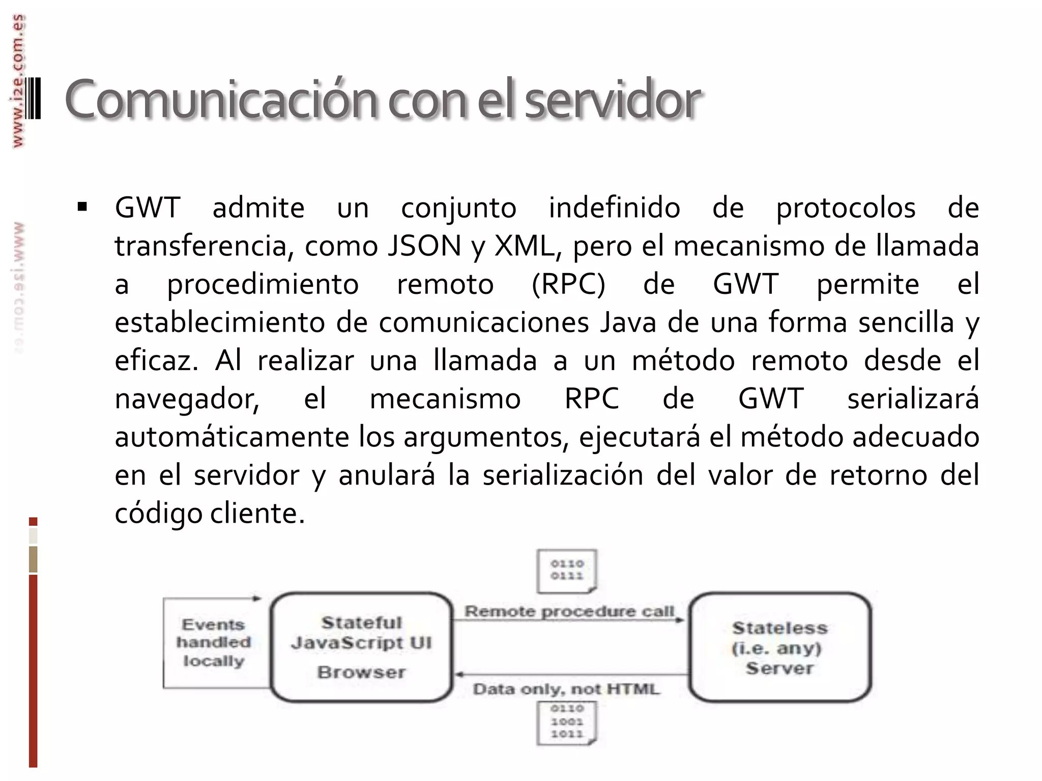 Comunicación con el servidorGWT admite un conjunto indefinido de protocolos de transferencia, como JSON y XML, pero el mecanismo de llamada a procedimiento remoto (RPC) de GWT permite el establecimiento de comunicaciones Java de una forma sencilla y eficaz. Al realizar una llamada a un método remoto desde el navegador, el mecanismo RPC de GWT serializará automáticamente los argumentos, ejecutará el método adecuado en el servidor y anulará la serialización del valor de retorno del código cliente. 