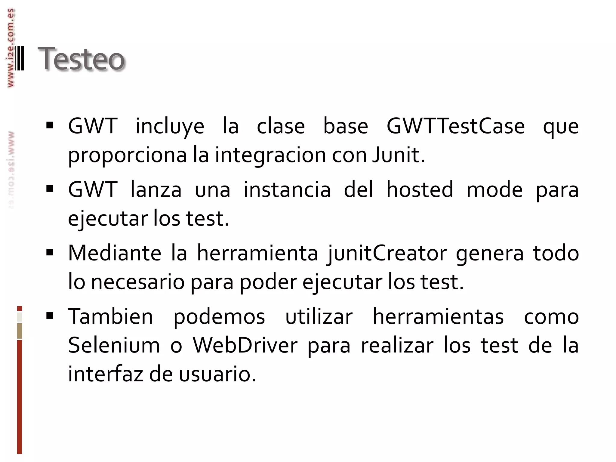 TesteoGWT incluye la clase base GWTTestCase que proporciona la integracion con Junit. GWT lanza una instancia del hosted mode para ejecutar los test.Mediante la herramienta junitCreator genera todo lo necesario para poder ejecutar los test.Tambien podemos utilizar herramientas como Selenium o WebDriver para realizar los test de la interfaz de usuario.
