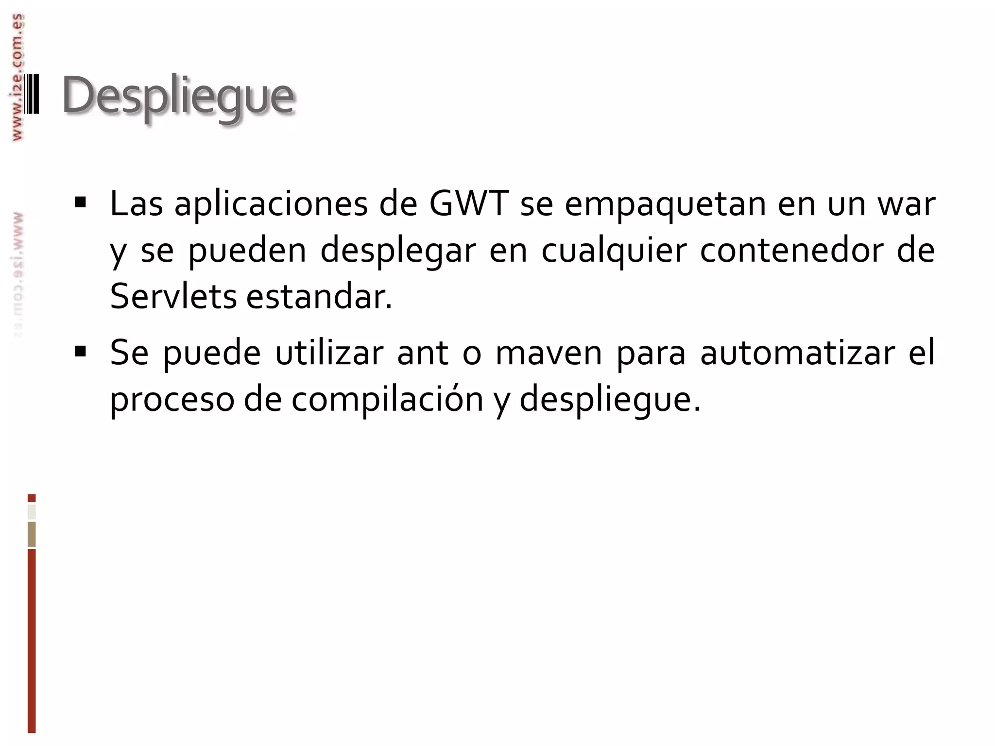 DespliegueLas aplicaciones de GWT se empaquetan en un war y se pueden desplegar en cualquier contenedor de Servlets estandar.Se puede utilizar ant o maven para automatizar el proceso de compilación y despliegue.